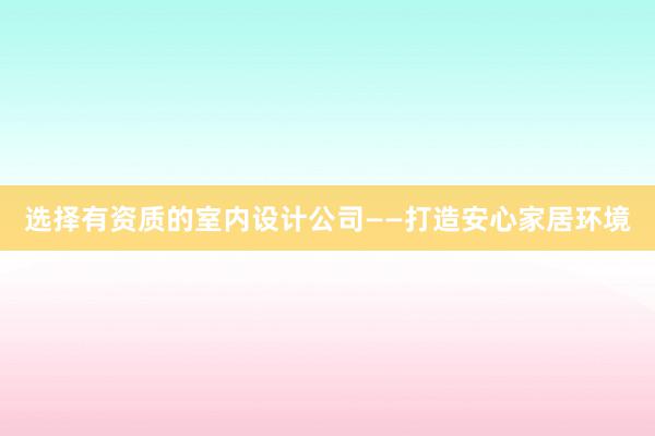 选择有资质的室内设计公司——打造安心家居环境